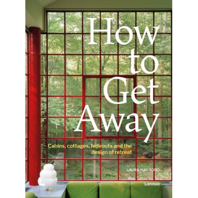 How to Get Away: Cabins, Cottages, Hideouts and the Design of Retreat - Laura May Todd